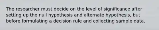 The researcher must decide on the level of significance after setting up the null hypothesis and alternate hypothesis, but before formulating a decision rule and collecting sample data.