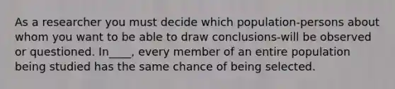 As a researcher you must decide which population-persons about whom you want to be able to draw conclusions-will be observed or questioned. In____, every member of an entire population being studied has the same chance of being selected.