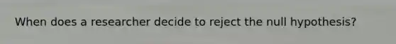 When does a researcher decide to reject the null hypothesis?