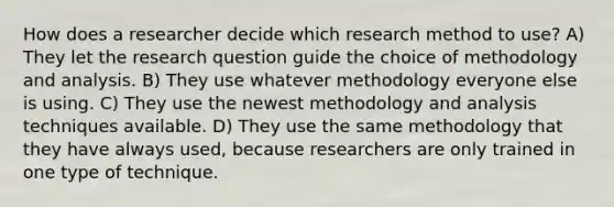 How does a researcher decide which research method to use? A) They let the research question guide the choice of methodology and analysis. B) They use whatever methodology everyone else is using. C) They use the newest methodology and analysis techniques available. D) They use the same methodology that they have always used, because researchers are only trained in one type of technique.