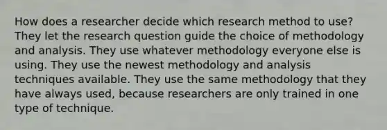 How does a researcher decide which research method to use? They let the research question guide the choice of methodology and analysis. They use whatever methodology everyone else is using. They use the newest methodology and analysis techniques available. They use the same methodology that they have always used, because researchers are only trained in one type of technique.