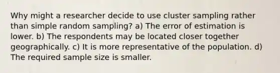 Why might a researcher decide to use cluster sampling rather than simple random sampling? a) The error of estimation is lower. b) The respondents may be located closer together geographically. c) It is more representative of the population. d) The required sample size is smaller.