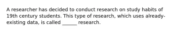 A researcher has decided to conduct research on study habits of 19th century students. This type of research, which uses already-existing data, is called ______ research.