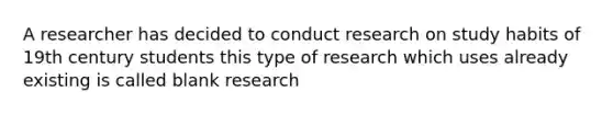 A researcher has decided to conduct research on study habits of 19th century students this type of research which uses already existing is called blank research