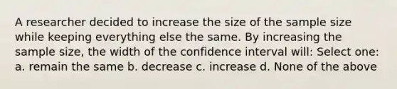 A researcher decided to increase the size of the sample size while keeping everything else the same. By increasing the sample size, the width of the confidence interval will: Select one: a. remain the same b. decrease c. increase d. None of the above