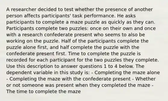 A researcher decided to test whether the presence of another person affects participants' task performance. He asks participants to complete a maze puzzle as quickly as they can. Participants complete two puzzles: once on their own and once with a research confederate present who seems to also be working on the puzzle. Half of the participants complete the puzzle alone first, and half complete the puzzle with the confederate present first. Time to complete the puzzle is recorded for each participant for the two puzzles they complete. Use this description to answer questions 1 to 4 below. The dependent variable in this study is: - Completing the maze alone - Completing the maze with the confederate present - Whether or not someone was present when they completed the maze - The time to complete the maze