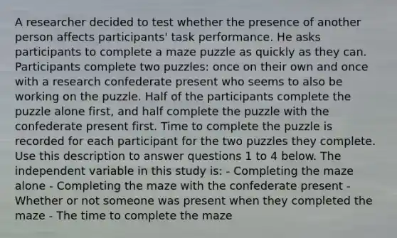 A researcher decided to test whether the presence of another person affects participants' task performance. He asks participants to complete a maze puzzle as quickly as they can. Participants complete two puzzles: once on their own and once with a research confederate present who seems to also be working on the puzzle. Half of the participants complete the puzzle alone first, and half complete the puzzle with the confederate present first. Time to complete the puzzle is recorded for each participant for the two puzzles they complete. Use this description to answer questions 1 to 4 below. The independent variable in this study is: - Completing the maze alone - Completing the maze with the confederate present - Whether or not someone was present when they completed the maze - The time to complete the maze