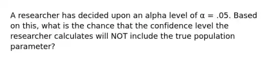 A researcher has decided upon an alpha level of α = .05. Based on this, what is the chance that the confidence level the researcher calculates will NOT include the true population parameter?