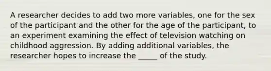 A researcher decides to add two more variables, one for the sex of the participant and the other for the age of the participant, to an experiment examining the effect of television watching on childhood aggression. By adding additional variables, the researcher hopes to increase the _____ of the study.