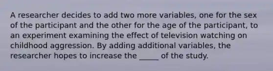 A researcher decides to add two more variables, one for the sex of the participant and the other for the age of the participant, to an experiment examining the effect of television watching on childhood aggression. By adding additional variables, the researcher hopes to increase the _____ of the study.