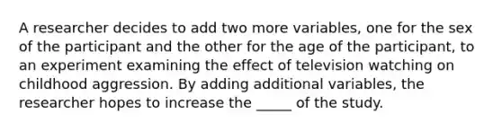 A researcher decides to add two more variables, one for the sex of the participant and the other for the age of the participant, to an experiment examining the effect of television watching on childhood aggression. By adding additional variables, the researcher hopes to increase the _____ of the study.