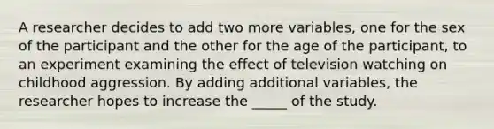 A researcher decides to add two more variables, one for the sex of the participant and the other for the age of the participant, to an experiment examining the effect of television watching on childhood aggression. By adding additional variables, the researcher hopes to increase the _____ of the study.