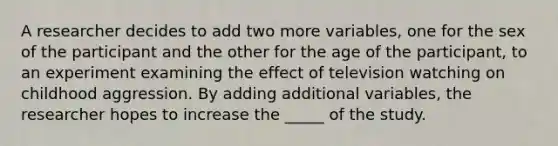 A researcher decides to add two more variables, one for the sex of the participant and the other for the age of the participant, to an experiment examining the effect of television watching on childhood aggression. By adding additional variables, the researcher hopes to increase the _____ of the study.