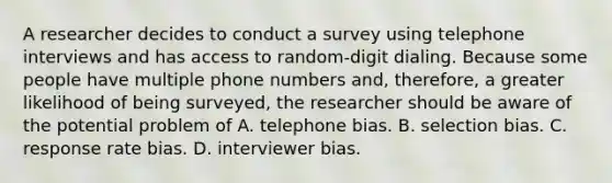 A researcher decides to conduct a survey using telephone interviews and has access to random-digit dialing. Because some people have multiple phone numbers and, therefore, a greater likelihood of being surveyed, the researcher should be aware of the potential problem of A. telephone bias. B. selection bias. C. response rate bias. D. interviewer bias.