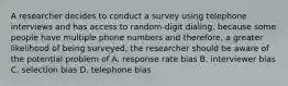 A researcher decides to conduct a survey using telephone interviews and has access to random-digit dialing. because some people have multiple phone numbers and therefore, a greater likelihood of being surveyed, the researcher should be aware of the potential problem of A. response rate bias B. interviewer bias C. selection bias D. telephone bias