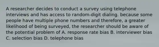 A researcher decides to conduct a survey using telephone interviews and has access to random-digit dialing. because some people have multiple phone numbers and therefore, a greater likelihood of being surveyed, the researcher should be aware of the potential problem of A. response rate bias B. interviewer bias C. selection bias D. telephone bias