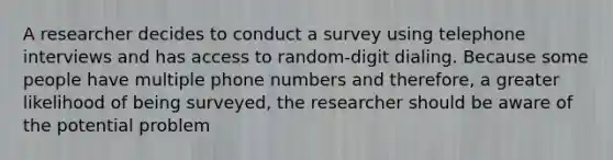 A researcher decides to conduct a survey using telephone interviews and has access to random-digit dialing. Because some people have multiple phone numbers and therefore, a greater likelihood of being surveyed, the researcher should be aware of the potential problem