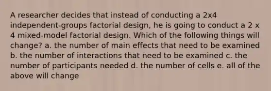 A researcher decides that instead of conducting a 2x4 independent-groups factorial design, he is going to conduct a 2 x 4 mixed-model factorial design. Which of the following things will change? a. the number of main effects that need to be examined b. the number of interactions that need to be examined c. the number of participants needed d. the number of cells e. all of the above will change