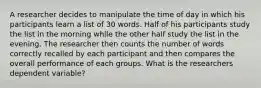 A researcher decides to manipulate the time of day in which his participants learn a list of 30 words. Half of his participants study the list in the morning while the other half study the list in the evening. The researcher then counts the number of words correctly recalled by each participant and then compares the overall performance of each groups. What is the researchers dependent variable?