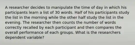 A researcher decides to manipulate the time of day in which his participants learn a list of 30 words. Half of his participants study the list in the morning while the other half study the list in the evening. The researcher then counts the number of words correctly recalled by each participant and then compares the overall performance of each groups. What is the researchers dependent variable?