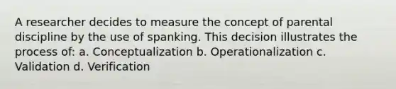 A researcher decides to measure the concept of parental discipline by the use of spanking. This decision illustrates the process of: a. Conceptualization b. Operationalization c. Validation d. Verification