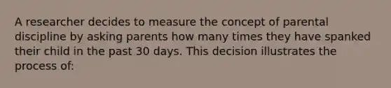 A researcher decides to measure the concept of parental discipline by asking parents how many times they have spanked their child in the past 30 days. This decision illustrates the process of: