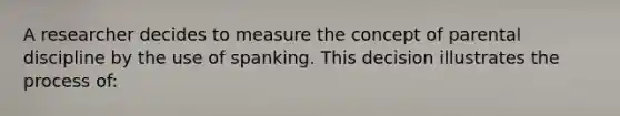 A researcher decides to measure the concept of parental discipline by the use of spanking. This decision illustrates the process of: