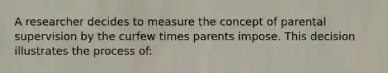 A researcher decides to measure the concept of parental supervision by the curfew times parents impose. This decision illustrates the process of: