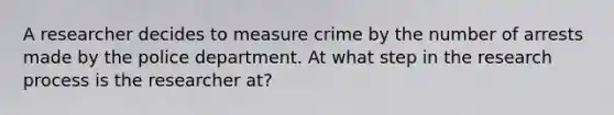 A researcher decides to measure crime by the number of arrests made by the police department. At what step in the research process is the researcher at?