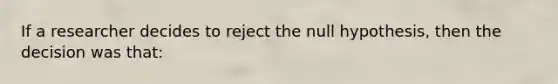 If a researcher decides to reject the null hypothesis, then the decision was that: