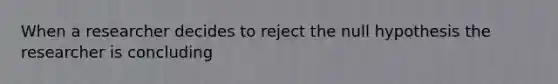 When a researcher decides to reject the null hypothesis the researcher is concluding