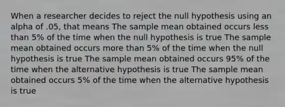 When a researcher decides to reject the null hypothesis using an alpha of .05, that means The sample mean obtained occurs less than 5% of the time when the null hypothesis is true The sample mean obtained occurs more than 5% of the time when the null hypothesis is true The sample mean obtained occurs 95% of the time when the alternative hypothesis is true The sample mean obtained occurs 5% of the time when the alternative hypothesis is true