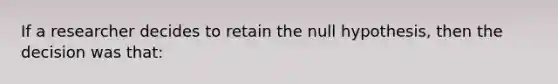 If a researcher decides to retain the null hypothesis, then the decision was that: