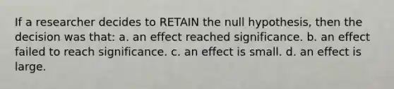 If a researcher decides to RETAIN the null hypothesis, then the decision was that: a. an effect reached significance. b. an effect failed to reach significance. c. an effect is small. d. an effect is large.