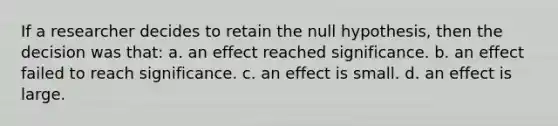 If a researcher decides to retain the null hypothesis, then the decision was that: a. an effect reached significance. b. an effect failed to reach significance. c. an effect is small. d. an effect is large.