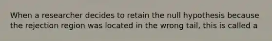 When a researcher decides to retain the null hypothesis because the rejection region was located in the wrong tail, this is called a