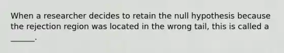 When a researcher decides to retain the null hypothesis because the rejection region was located in the wrong tail, this is called a ______.