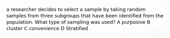 a researcher decides to select a sample by taking random samples from three subgroups that have been identified from the population. What type of sampling was used? A purposive B cluster C convenience D Stratified