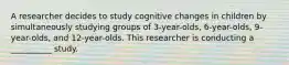 A researcher decides to study cognitive changes in children by simultaneously studying groups of 3-year-olds, 6-year-olds, 9-year-olds, and 12-year-olds. This researcher is conducting a __________ study.