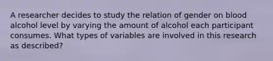 A researcher decides to study the relation of gender on blood alcohol level by varying the amount of alcohol each participant consumes. What types of variables are involved in this research as described?