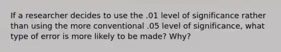 If a researcher decides to use the .01 level of significance rather than using the more conventional .05 level of significance, what type of error is more likely to be made? Why?