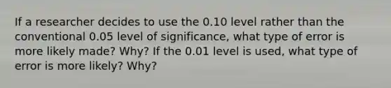 If a researcher decides to use the 0.10 level rather than the conventional 0.05 level of significance, what type of error is more likely made? Why? If the 0.01 level is used, what type of error is more likely? Why?