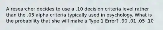 A researcher decides to use a .10 decision criteria level rather than the .05 alpha criteria typically used in psychology. What is the probability that she will make a Type 1 Error? .90 .01 .05 .10