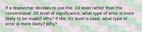 If a researcher decides to use the .10 level rather than the conventional .05 level of significance, what type of error is more likely to be made? Why? If the .01 level is used, what type of error is more likely? Why?