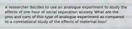 A researcher decides to use an analogue experiment to study the effects of one hour of social separation anxiety. What are the pros and cons of this type of analogue experiment as compared to a correlational study of the effects of maternal loss?