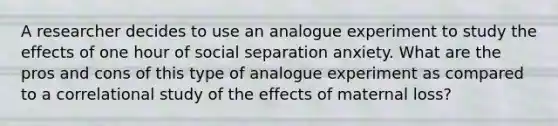 A researcher decides to use an analogue experiment to study the effects of one hour of social separation anxiety. What are the pros and cons of this type of analogue experiment as compared to a correlational study of the effects of maternal loss?