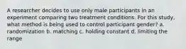 ​A researcher decides to use only male participants in an experiment comparing two treatment conditions. For this study, what method is being used to control participant gender? a. randomization b. matching c. holding constant d. limiting the range