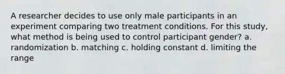 ​A researcher decides to use only male participants in an experiment comparing two treatment conditions. For this study, what method is being used to control participant gender? a. randomization b. matching c. holding constant d. limiting the range