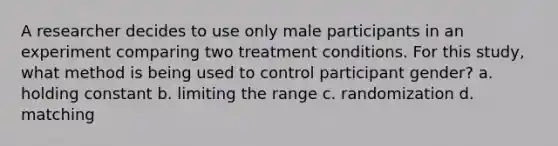 A researcher decides to use only male participants in an experiment comparing two treatment conditions. For this study, what method is being used to control participant gender? a. holding constant b. limiting the range c. randomization d. matching