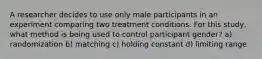 A researcher decides to use only male participants in an experiment comparing two treatment conditions. For this study, what method is being used to control participant gender? a) randomization b) matching c) holding constant d) limiting range